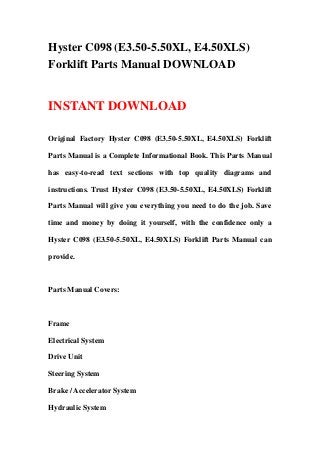 Hyster C098 (E3.50-5.50XL, E4.50XLS)
Forklift Parts Manual DOWNLOAD
INSTANT DOWNLOAD
Original Factory Hyster C098 (E3.50-5.50XL, E4.50XLS) Forklift
Parts Manual is a Complete Informational Book. This Parts Manual
has easy-to-read text sections with top quality diagrams and
instructions. Trust Hyster C098 (E3.50-5.50XL, E4.50XLS) Forklift
Parts Manual will give you everything you need to do the job. Save
time and money by doing it yourself, with the confidence only a
Hyster C098 (E3.50-5.50XL, E4.50XLS) Forklift Parts Manual can
provide.
Parts Manual Covers:
Frame
Electrical System
Drive Unit
Steering System
Brake / Accelerator System
Hydraulic System
 