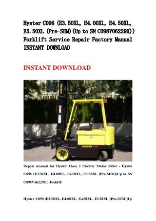 Hyster C098 (E3.50XL, E4.00XL, E4.50XL,
E5.50XL (Pre-SEM)(Up to SN C098V06229X))
Forklift Service Repair Factory Manual
INSTANT DOWNLOAD
INSTANT DOWNLOAD
Repair manual for Hyster Class 1 Electric Motor Rider - Hyster
C098 (E3.50XL, E4.00XL, E4.50XL, E5.50XL (Pre-SEM)(Up to SN
C098V06229X)) Forklift
Hyster C098 (E3.50XL, E4.00XL, E4.50XL, E5.50XL (Pre-SEM)(Up
 