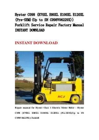 Hyster C098 (E70XL E80XL E100XL E120XL
(Pre-SEM)(Up to SN C098V06229X))
Forklift Service Repair Factory Manual
INSTANT DOWNLOAD
INSTANT DOWNLOAD
Repair manual for Hyster Class 1 Electric Motor Rider - Hyster
C098 (E70XL E80XL E100XL E120XL (Pre-SEM)(Up to SN
C098V06229X)) Forklift
 