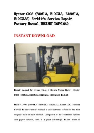 Hyster C098 (E80XL3, E100XL3, E120XL3,
E100XL3S) Forklift Service Repair
Factory Manual INSTANT DOWNLOAD
INSTANT DOWNLOAD
Repair manual for Hyster Class 1 Electric Motor Rider - Hyster
C098 (E80XL3, E100XL3, E120XL3, E100XL3S) Forklift
Hyster C098 (E80XL3, E100XL3, E120XL3, E100XL3S) Forklift
Service Repair Factory Manual is an electronic version of the best
original maintenance manual. Compared to the electronic version
and paper version, there is a great advantage. It can zoom in
 