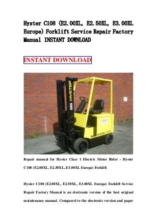 Hyster C108 (E2.00XL, E2.50XL, E3.00XL
Europe) Forklift Service Repair Factory
Manual INSTANT DOWNLOAD
INSTANT DOWNLOAD
Repair manual for Hyster Class 1 Electric Motor Rider - Hyster
C108 (E2.00XL, E2.50XL, E3.00XL Europe) Forklift
Hyster C108 (E2.00XL, E2.50XL, E3.00XL Europe) Forklift Service
Repair Factory Manual is an electronic version of the best original
maintenance manual. Compared to the electronic version and paper
 