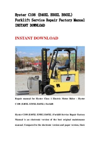Hyster C108 (E40XL E50XL E60XL)
Forklift Service Repair Factory Manual
INSTANT DOWNLOAD
INSTANT DOWNLOAD
Repair manual for Hyster Class 1 Electric Motor Rider - Hyster
C108 (E40XL E50XL E60XL) Forklift
Hyster C108 (E40XL E50XL E60XL) Forklift Service Repair Factory
Manual is an electronic version of the best original maintenance
manual. Compared to the electronic version and paper version, there
 