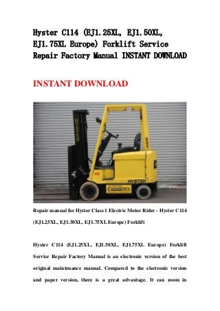 Hyster C114 (EJ1.25XL, EJ1.50XL,
EJ1.75XL Europe) Forklift Service
Repair Factory Manual INSTANT DOWNLOAD
INSTANT DOWNLOAD
Repair manual for Hyster Class 1 Electric Motor Rider - Hyster C114
(EJ1.25XL, EJ1.50XL, EJ1.75XL Europe) Forklift
Hyster C114 (EJ1.25XL, EJ1.50XL, EJ1.75XL Europe) Forklift
Service Repair Factory Manual is an electronic version of the best
original maintenance manual. Compared to the electronic version
and paper version, there is a great advantage. It can zoom in
 