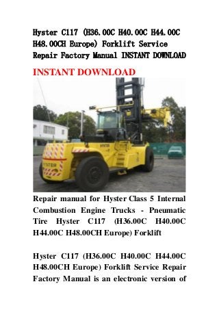 Hyster C117 (H36.00C H40.00C H44.00C
H48.00CH Europe) Forklift Service
Repair Factory Manual INSTANT DOWNLOAD
INSTANT DOWNLOAD
Repair manual for Hyster Class 5 Internal
Combustion Engine Trucks - Pneumatic
Tire Hyster C117 (H36.00C H40.00C
H44.00C H48.00CH Europe) Forklift
Hyster C117 (H36.00C H40.00C H44.00C
H48.00CH Europe) Forklift Service Repair
Factory Manual is an electronic version of
 