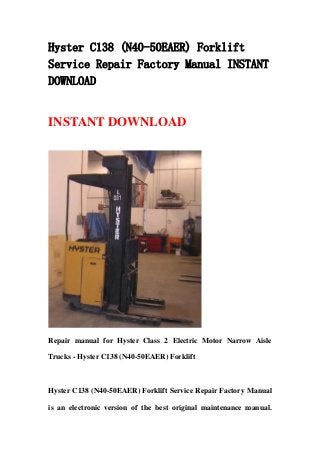 Hyster C138 (N40-50EAER) Forklift
Service Repair Factory Manual INSTANT
DOWNLOAD
INSTANT DOWNLOAD
Repair manual for Hyster Class 2 Electric Motor Narrow Aisle
Trucks - Hyster C138 (N40-50EAER) Forklift
Hyster C138 (N40-50EAER) Forklift Service Repair Factory Manual
is an electronic version of the best original maintenance manual.
 