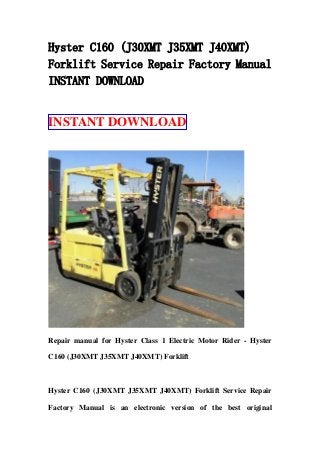 Hyster C160 (J30XMT J35XMT J40XMT)
Forklift Service Repair Factory Manual
INSTANT DOWNLOAD
INSTANT DOWNLOAD
Repair manual for Hyster Class 1 Electric Motor Rider - Hyster
C160 (J30XMT J35XMT J40XMT) Forklift
Hyster C160 (J30XMT J35XMT J40XMT) Forklift Service Repair
Factory Manual is an electronic version of the best original
 