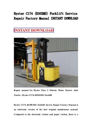 Hyster C174 (R30XMS) Forklift Service
Repair Factory Manual INSTANT DOWNLOAD
INSTANT DOWNLOAD
Repair manual for Hyster Class 2 Electric Motor Narrow Aisle
Trucks - Hyster C174 (R30XMS) Forklift
Hyster C174 (R30XMS) Forklift Service Repair Factory Manual is
an electronic version of the best original maintenance manual.
Compared to the electronic version and paper version, there is a
 