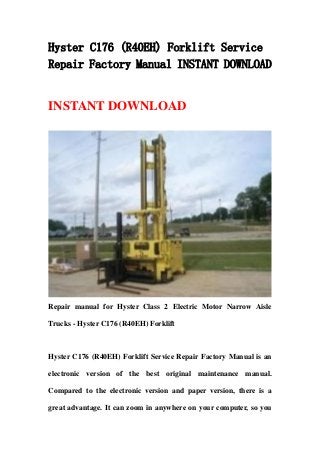 Hyster C176 (R40EH) Forklift Service
Repair Factory Manual INSTANT DOWNLOAD
INSTANT DOWNLOAD
Repair manual for Hyster Class 2 Electric Motor Narrow Aisle
Trucks - Hyster C176 (R40EH) Forklift
Hyster C176 (R40EH) Forklift Service Repair Factory Manual is an
electronic version of the best original maintenance manual.
Compared to the electronic version and paper version, there is a
great advantage. It can zoom in anywhere on your computer, so you
 