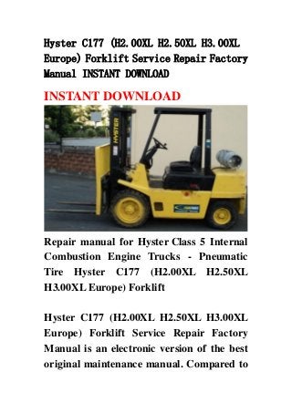 Hyster C177 (H2.00XL H2.50XL H3.00XL
Europe) Forklift Service Repair Factory
Manual INSTANT DOWNLOAD
INSTANT DOWNLOAD
Repair manual for Hyster Class 5 Internal
Combustion Engine Trucks - Pneumatic
Tire Hyster C177 (H2.00XL H2.50XL
H3.00XL Europe) Forklift
Hyster C177 (H2.00XL H2.50XL H3.00XL
Europe) Forklift Service Repair Factory
Manual is an electronic version of the best
original maintenance manual. Compared to
 