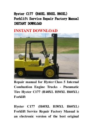 Hyster C177 (H40XL H50XL H60XL)
Forklift Service Repair Factory Manual
INSTANT DOWNLOAD
INSTANT DOWNLOAD
Repair manual for Hyster Class 5 Internal
Combustion Engine Trucks - Pneumatic
Tire Hyster C177 (H40XL H50XL H60XL)
Forklift
Hyster C177 (H40XL H50XL H60XL)
Forklift Service Repair Factory Manual is
an electronic version of the best original
 
