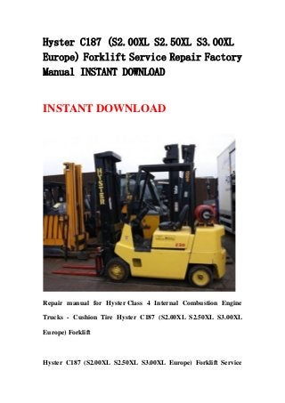 Hyster C187 (S2.00XL S2.50XL S3.00XL
Europe) Forklift Service Repair Factory
Manual INSTANT DOWNLOAD
INSTANT DOWNLOAD
Repair manual for Hyster Class 4 Internal Combustion Engine
Trucks - Cushion Tire Hyster C187 (S2.00XL S2.50XL S3.00XL
Europe) Forklift
Hyster C187 (S2.00XL S2.50XL S3.00XL Europe) Forklift Service
 