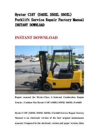 Hyster C187 (S40XL S50XL S60XL)
Forklift Service Repair Factory Manual
INSTANT DOWNLOAD
INSTANT DOWNLOAD
Repair manual for Hyster Class 4 Internal Combustion Engine
Trucks - Cushion Tire Hyster C187 (S40XL S50XL S60XL) Forklift
Hyster C187 (S40XL S50XL S60XL) Forklift Service Repair Factory
Manual is an electronic version of the best original maintenance
manual. Compared to the electronic version and paper version, there
 
