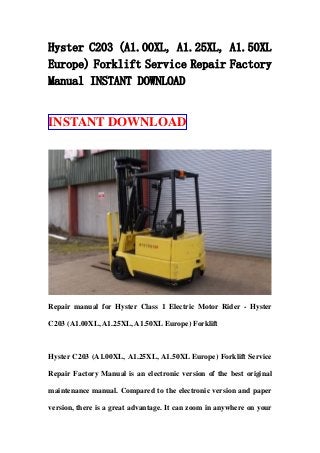 Hyster C203 (A1.00XL, A1.25XL, A1.50XL
Europe) Forklift Service Repair Factory
Manual INSTANT DOWNLOAD
INSTANT DOWNLOAD
Repair manual for Hyster Class 1 Electric Motor Rider - Hyster
C203 (A1.00XL, A1.25XL, A1.50XL Europe) Forklift
Hyster C203 (A1.00XL, A1.25XL, A1.50XL Europe) Forklift Service
Repair Factory Manual is an electronic version of the best original
maintenance manual. Compared to the electronic version and paper
version, there is a great advantage. It can zoom in anywhere on your
 