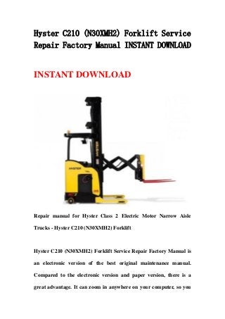 Hyster C210 (N30XMH2) Forklift Service
Repair Factory Manual INSTANT DOWNLOAD
INSTANT DOWNLOAD
Repair manual for Hyster Class 2 Electric Motor Narrow Aisle
Trucks - Hyster C210 (N30XMH2) Forklift
Hyster C210 (N30XMH2) Forklift Service Repair Factory Manual is
an electronic version of the best original maintenance manual.
Compared to the electronic version and paper version, there is a
great advantage. It can zoom in anywhere on your computer, so you
 