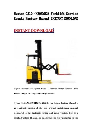 Hyster C210 (N30XMH2) Forklift Service
Repair Factory Manual INSTANT DOWNLOAD
INSTANT DOWNLOAD
Repair manual for Hyster Class 2 Electric Motor Narrow Aisle
Trucks - Hyster C210 (N30XMH2) Forklift
Hyster C210 (N30XMH2) Forklift Service Repair Factory Manual is
an electronic version of the best original maintenance manual.
Compared to the electronic version and paper version, there is a
great advantage. It can zoom in anywhere on your computer, so you
 