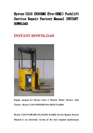 Hyster C210 (N30XMH (Pre-SEM)) Forklift
Service Repair Factory Manual INSTANT
DOWNLOAD
INSTANT DOWNLOAD
Repair manual for Hyster Class 2 Electric Motor Narrow Aisle
Trucks - Hyster C210 (N30XMH (Pre-SEM)) Forklift
Hyster C210 (N30XMH (Pre-SEM)) Forklift Service Repair Factory
Manual is an electronic version of the best original maintenance
 