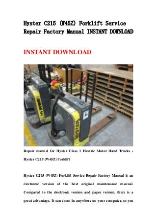 Hyster C215 (W45Z) Forklift Service
Repair Factory Manual INSTANT DOWNLOAD
INSTANT DOWNLOAD
Repair manual for Hyster Class 3 Electric Motor Hand Trucks -
Hyster C215 (W45Z) Forklift
Hyster C215 (W45Z) Forklift Service Repair Factory Manual is an
electronic version of the best original maintenance manual.
Compared to the electronic version and paper version, there is a
great advantage. It can zoom in anywhere on your computer, so you
 