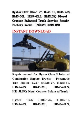 Hyster C227 (HR45-27, HR45-31, HR45-40S,
HR45-36L, HR45-40LS, HR45LSX) Diesel
Counter Balanced Truck Service Repair
Factory Manual INSTANT DOWNLOAD
INSTANT DOWNLOAD
Repair manual for Hyster Class 5 Internal
Combustion Engine Trucks - Pneumatic
Tire Hyster C227 (HR45-27, HR45-31,
HR45-40S, HR45-36L, HR45-40LS,
HR45LSX) Diesel Counter Balanced Truck
Hyster C227 (HR45-27, HR45-31,
HR45-40S, HR45-36L, HR45-40LS,
 