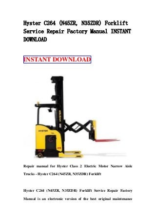 Hyster C264 (N45ZR, N35ZDR) Forklift
Service Repair Factory Manual INSTANT
DOWNLOAD
INSTANT DOWNLOAD
Repair manual for Hyster Class 2 Electric Motor Narrow Aisle
Trucks - Hyster C264 (N45ZR, N35ZDR) Forklift
Hyster C264 (N45ZR, N35ZDR) Forklift Service Repair Factory
Manual is an electronic version of the best original maintenance
 