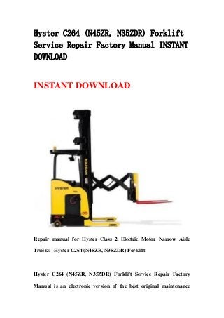 Hyster C264 (N45ZR, N35ZDR) Forklift
Service Repair Factory Manual INSTANT
DOWNLOAD
INSTANT DOWNLOAD
Repair manual for Hyster Class 2 Electric Motor Narrow Aisle
Trucks - Hyster C264 (N45ZR, N35ZDR) Forklift
Hyster C264 (N45ZR, N35ZDR) Forklift Service Repair Factory
Manual is an electronic version of the best original maintenance
 