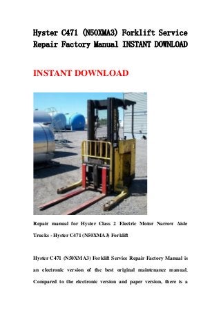Hyster C471 (N50XMA3) Forklift Service
Repair Factory Manual INSTANT DOWNLOAD
INSTANT DOWNLOAD
Repair manual for Hyster Class 2 Electric Motor Narrow Aisle
Trucks - Hyster C471 (N50XMA3) Forklift
Hyster C471 (N50XMA3) Forklift Service Repair Factory Manual is
an electronic version of the best original maintenance manual.
Compared to the electronic version and paper version, there is a
 