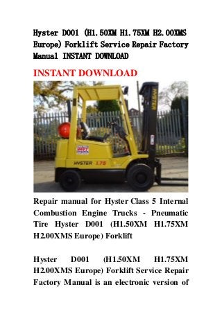 Hyster D001 (H1.50XM H1.75XM H2.00XMS
Europe) Forklift Service Repair Factory
Manual INSTANT DOWNLOAD

INSTANT DOWNLOAD




Repair manual for Hyster Class 5 Internal
Combustion Engine Trucks - Pneumatic
Tire Hyster D001 (H1.50XM H1.75XM
H2.00XMS Europe) Forklift

Hyster   D001     (H1.50XM      H1.75XM
H2.00XMS Europe) Forklift Service Repair
Factory Manual is an electronic version of
 