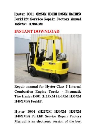 Hyster D001 (H25XM H30XM H35XM H40XMS)
Forklift Service Repair Factory Manual
INSTANT DOWNLOAD
INSTANT DOWNLOAD
Repair manual for Hyster Class 5 Internal
Combustion Engine Trucks - Pneumatic
Tire Hyster D001 (H25XM H30XM H35XM
H40XMS) Forklift
Hyster D001 (H25XM H30XM H35XM
H40XMS) Forklift Service Repair Factory
Manual is an electronic version of the best
 
