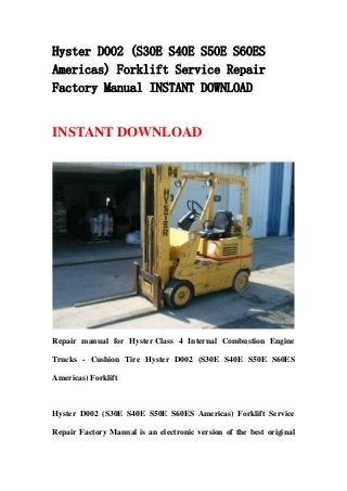 Hyster D002 (S30E S40E S50E S60ES
Americas) Forklift Service Repair
Factory Manual INSTANT DOWNLOAD
INSTANT DOWNLOAD
Repair manual for Hyster Class 4 Internal Combustion Engine
Trucks - Cushion Tire Hyster D002 (S30E S40E S50E S60ES
Americas) Forklift
Hyster D002 (S30E S40E S50E S60ES Americas) Forklift Service
Repair Factory Manual is an electronic version of the best original
 