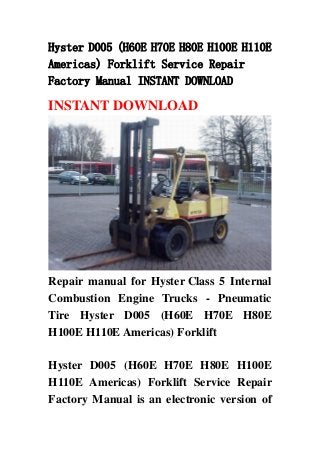 Hyster D005 (H60E H70E H80E H100E H110E
Americas) Forklift Service Repair
Factory Manual INSTANT DOWNLOAD
INSTANT DOWNLOAD
Repair manual for Hyster Class 5 Internal
Combustion Engine Trucks - Pneumatic
Tire Hyster D005 (H60E H70E H80E
H100E H110E Americas) Forklift
Hyster D005 (H60E H70E H80E H100E
H110E Americas) Forklift Service Repair
Factory Manual is an electronic version of
 