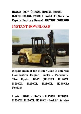 Hyster D007 (H165XL H190XL H210XL
H230XL H250XL H280XL) Forklift Service
Repair Factory Manual INSTANT DOWNLOAD
INSTANT DOWNLOAD
Repair manual for Hyster Class 5 Internal
Combustion Engine Trucks - Pneumatic
Tire Hyster D007 (H165XL H190XL
H210XL H230XL H250XL H280XL)
Forklift
Hyster D007 (H165XL H190XL H210XL
H230XL H250XL H280XL) Forklift Service
 