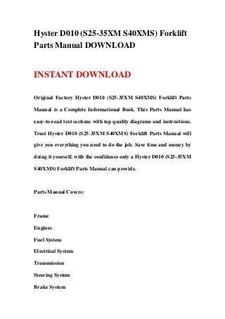 Hyster D010 (S25-35XM S40XMS) Forklift
Parts Manual DOWNLOAD
INSTANT DOWNLOAD
Original Factory Hyster D010 (S25-35XM S40XMS) Forklift Parts
Manual is a Complete Informational Book. This Parts Manual has
easy-to-read text sections with top quality diagrams and instructions.
Trust Hyster D010 (S25-35XM S40XMS) Forklift Parts Manual will
give you everything you need to do the job. Save time and money by
doing it yourself, with the confidence only a Hyster D010 (S25-35XM
S40XMS) Forklift Parts Manual can provide.
Parts Manual Covers:
Frame
Engines
Fuel System
Electrical System
Transmission
Steering System
Brake System
 