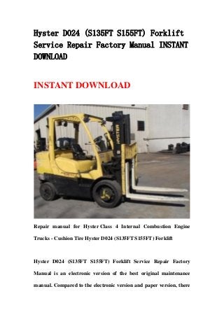 Hyster D024 (S135FT S155FT) Forklift
Service Repair Factory Manual INSTANT
DOWNLOAD
INSTANT DOWNLOAD
Repair manual for Hyster Class 4 Internal Combustion Engine
Trucks - Cushion Tire Hyster D024 (S135FT S155FT) Forklift
Hyster D024 (S135FT S155FT) Forklift Service Repair Factory
Manual is an electronic version of the best original maintenance
manual. Compared to the electronic version and paper version, there
 