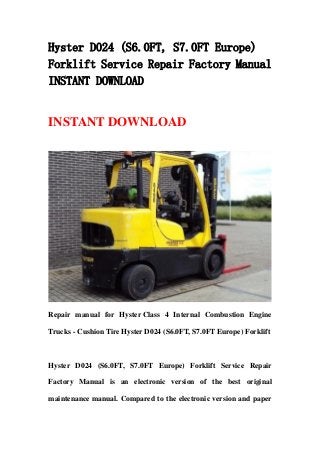 Hyster D024 (S6.0FT, S7.0FT Europe)
Forklift Service Repair Factory Manual
INSTANT DOWNLOAD
INSTANT DOWNLOAD
Repair manual for Hyster Class 4 Internal Combustion Engine
Trucks - Cushion Tire Hyster D024 (S6.0FT, S7.0FT Europe) Forklift
Hyster D024 (S6.0FT, S7.0FT Europe) Forklift Service Repair
Factory Manual is an electronic version of the best original
maintenance manual. Compared to the electronic version and paper
 