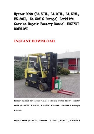 Hyster D098 (E3.50XL, E4.00XL, E4.50XL,
E5.50XL, E4.50XLS Europe) Forklift
Service Repair Factory Manual INSTANT
DOWNLOAD
INSTANT DOWNLOAD
Repair manual for Hyster Class 1 Electric Motor Rider - Hyster
D098 (E3.50XL, E4.00XL, E4.50XL, E5.50XL, E4.50XLS Europe)
Forklift
Hyster D098 (E3.50XL, E4.00XL, E4.50XL, E5.50XL, E4.50XLS
 