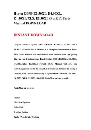 Hyster D098 (E3.50XL, E4.00XL,
E4.50XL/XLS, E5.50XL) Forklift Parts
Manual DOWNLOAD
INSTANT DOWNLOAD
Original Factory Hyster D098 (E3.50XL, E4.00XL, E4.50XL/XLS,
E5.50XL) Forklift Parts Manual is a Complete Informational Book.
This Parts Manual has easy-to-read text sections with top quality
diagrams and instructions. Trust Hyster D098 (E3.50XL, E4.00XL,
E4.50XL/XLS, E5.50XL) Forklift Parts Manual will give you
everything you need to do the job. Save time and money by doing it
yourself, with the confidence only a Hyster D098 (E3.50XL, E4.00XL,
E4.50XL/XLS, E5.50XL) Forklift Parts Manual can provide.
Parts Manual Covers:
Frame
Electrical System
Drive Unit
Steering System
Brake / Accelerator System
 