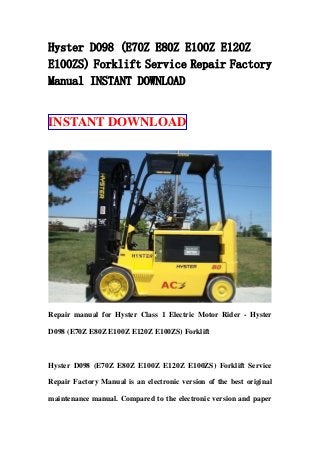 Hyster D098 (E70Z E80Z E100Z E120Z
E100ZS) Forklift Service Repair Factory
Manual INSTANT DOWNLOAD
INSTANT DOWNLOAD
Repair manual for Hyster Class 1 Electric Motor Rider - Hyster
D098 (E70Z E80Z E100Z E120Z E100ZS) Forklift
Hyster D098 (E70Z E80Z E100Z E120Z E100ZS) Forklift Service
Repair Factory Manual is an electronic version of the best original
maintenance manual. Compared to the electronic version and paper
 