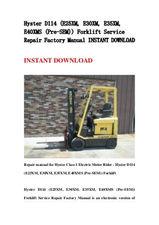 Hyster D114 (E25XM, E30XM, E35XM,
E40XMS (Pre-SEM)) Forklift Service
Repair Factory Manual INSTANT DOWNLOAD
INSTANT DOWNLOAD
Repair manual for Hyster Class 1 Electric Motor Rider - Hyster D114
(E25XM, E30XM, E35XM, E40XMS (Pre-SEM)) Forklift
Hyster D114 (E25XM, E30XM, E35XM, E40XMS (Pre-SEM))
Forklift Service Repair Factory Manual is an electronic version of
 
