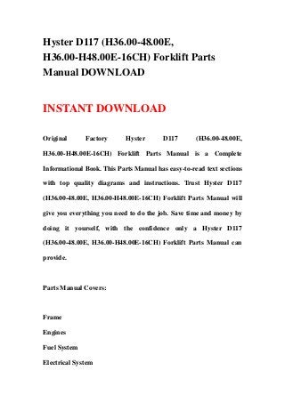 Hyster D117 (H36.00-48.00E,
H36.00-H48.00E-16CH) Forklift Parts
Manual DOWNLOAD
INSTANT DOWNLOAD
Original Factory Hyster D117 (H36.00-48.00E,
H36.00-H48.00E-16CH) Forklift Parts Manual is a Complete
Informational Book. This Parts Manual has easy-to-read text sections
with top quality diagrams and instructions. Trust Hyster D117
(H36.00-48.00E, H36.00-H48.00E-16CH) Forklift Parts Manual will
give you everything you need to do the job. Save time and money by
doing it yourself, with the confidence only a Hyster D117
(H36.00-48.00E, H36.00-H48.00E-16CH) Forklift Parts Manual can
provide.
Parts Manual Covers:
Frame
Engines
Fuel System
Electrical System
 