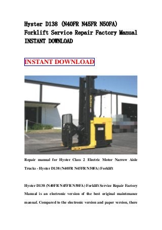 Hyster D138 (N40FR N45FR N50FA)
Forklift Service Repair Factory Manual
INSTANT DOWNLOAD
INSTANT DOWNLOAD
Repair manual for Hyster Class 2 Electric Motor Narrow Aisle
Trucks - Hyster D138 (N40FR N45FR N50FA) Forklift
Hyster D138 (N40FR N45FR N50FA) Forklift Service Repair Factory
Manual is an electronic version of the best original maintenance
manual. Compared to the electronic version and paper version, there
 