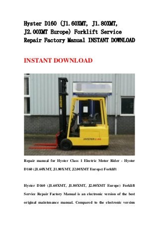 Hyster D160 (J1.60XMT, J1.80XMT,
J2.00XMT Europe) Forklift Service
Repair Factory Manual INSTANT DOWNLOAD
INSTANT DOWNLOAD
Repair manual for Hyster Class 1 Electric Motor Rider - Hyster
D160 (J1.60XMT, J1.80XMT, J2.00XMT Europe) Forklift
Hyster D160 (J1.60XMT, J1.80XMT, J2.00XMT Europe) Forklift
Service Repair Factory Manual is an electronic version of the best
original maintenance manual. Compared to the electronic version
 