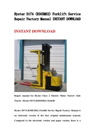 Hyster D174 (R30XMS2) Forklift Service
Repair Factory Manual INSTANT DOWNLOAD
INSTANT DOWNLOAD
Repair manual for Hyster Class 2 Electric Motor Narrow Aisle
Trucks - Hyster D174 (R30XMS2) Forklift
Hyster D174 (R30XMS2) Forklift Service Repair Factory Manual is
an electronic version of the best original maintenance manual.
Compared to the electronic version and paper version, there is a
 