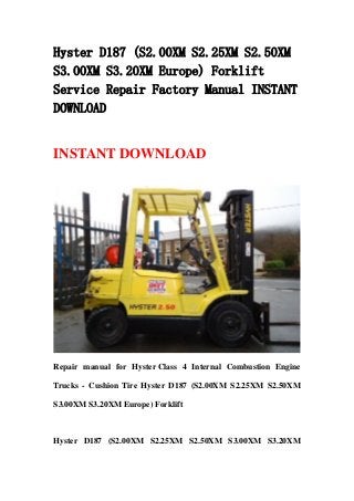 Hyster D187 (S2.00XM S2.25XM S2.50XM
S3.00XM S3.20XM Europe) Forklift
Service Repair Factory Manual INSTANT
DOWNLOAD
INSTANT DOWNLOAD
Repair manual for Hyster Class 4 Internal Combustion Engine
Trucks - Cushion Tire Hyster D187 (S2.00XM S2.25XM S2.50XM
S3.00XM S3.20XM Europe) Forklift
Hyster D187 (S2.00XM S2.25XM S2.50XM S3.00XM S3.20XM
 