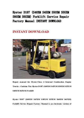Hyster D187 (S40XM S45XM S50XM S55XM
S60XM S65XM) Forklift Service Repair
Factory Manual INSTANT DOWNLOAD
INSTANT DOWNLOAD
Repair manual for Hyster Class 4 Internal Combustion Engine
Trucks - Cushion Tire Hyster D187 (S40XM S45XM S50XM S55XM
S60XM S65XM) Forklift
Hyster D187 (S40XM S45XM S50XM S55XM S60XM S65XM)
Forklift Service Repair Factory Manual is an electronic version of
 