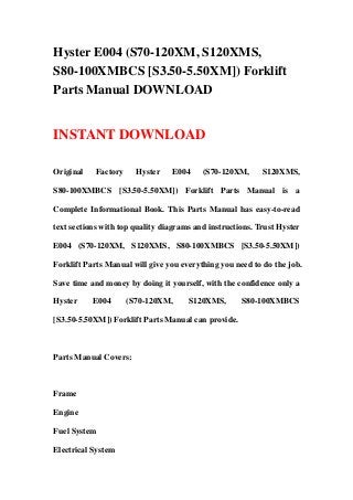 Hyster E004 (S70-120XM, S120XMS,
S80-100XMBCS [S3.50-5.50XM]) Forklift
Parts Manual DOWNLOAD


INSTANT DOWNLOAD

Original    Factory     Hyster   E004     (S70-120XM,      S120XMS,

S80-100XMBCS [S3.50-5.50XM]) Forklift Parts Manual is a

Complete Informational Book. This Parts Manual has easy-to-read

text sections with top quality diagrams and instructions. Trust Hyster

E004 (S70-120XM, S120XMS, S80-100XMBCS [S3.50-5.50XM])

Forklift Parts Manual will give you everything you need to do the job.

Save time and money by doing it yourself, with the confidence only a

Hyster     E004       (S70-120XM,     S120XMS,       S80-100XMBCS

[S3.50-5.50XM]) Forklift Parts Manual can provide.



Parts Manual Covers:



Frame

Engine

Fuel System

Electrical System
 