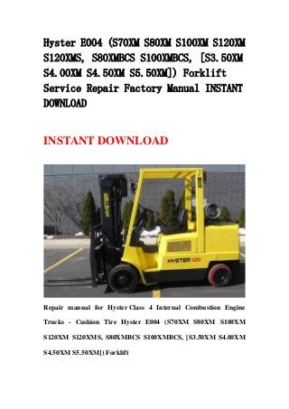 Hyster E004 (S70XM S80XM S100XM S120XM
S120XMS, S80XMBCS S100XMBCS, [S3.50XM
S4.00XM S4.50XM S5.50XM]) Forklift
Service Repair Factory Manual INSTANT
DOWNLOAD
INSTANT DOWNLOAD
Repair manual for Hyster Class 4 Internal Combustion Engine
Trucks - Cushion Tire Hyster E004 (S70XM S80XM S100XM
S120XM S120XMS, S80XMBCS S100XMBCS, [S3.50XM S4.00XM
S4.50XM S5.50XM]) Forklift
 