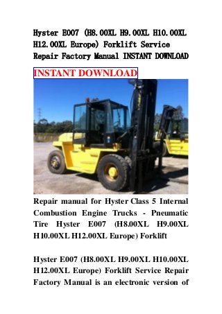 Hyster E007 (H8.00XL H9.00XL H10.00XL
H12.00XL Europe) Forklift Service
Repair Factory Manual INSTANT DOWNLOAD
INSTANT DOWNLOAD
Repair manual for Hyster Class 5 Internal
Combustion Engine Trucks - Pneumatic
Tire Hyster E007 (H8.00XL H9.00XL
H10.00XL H12.00XL Europe) Forklift
Hyster E007 (H8.00XL H9.00XL H10.00XL
H12.00XL Europe) Forklift Service Repair
Factory Manual is an electronic version of
 