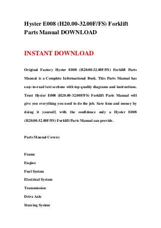Hyster E008 (H20.00-32.00F/FS) Forklift
Parts Manual DOWNLOAD
INSTANT DOWNLOAD
Original Factory Hyster E008 (H20.00-32.00F/FS) Forklift Parts
Manual is a Complete Informational Book. This Parts Manual has
easy-to-read text sections with top quality diagrams and instructions.
Trust Hyster E008 (H20.00-32.00F/FS) Forklift Parts Manual will
give you everything you need to do the job. Save time and money by
doing it yourself, with the confidence only a Hyster E008
(H20.00-32.00F/FS) Forklift Parts Manual can provide.
Parts Manual Covers:
Frame
Engine
Fuel System
Electrical System
Transmission
Drive Axle
Steering System
 