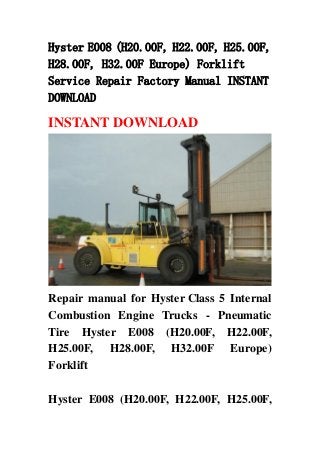 Hyster E008 (H20.00F, H22.00F, H25.00F,
H28.00F, H32.00F Europe) Forklift
Service Repair Factory Manual INSTANT
DOWNLOAD
INSTANT DOWNLOAD
Repair manual for Hyster Class 5 Internal
Combustion Engine Trucks - Pneumatic
Tire Hyster E008 (H20.00F, H22.00F,
H25.00F, H28.00F, H32.00F Europe)
Forklift
Hyster E008 (H20.00F, H22.00F, H25.00F,
 