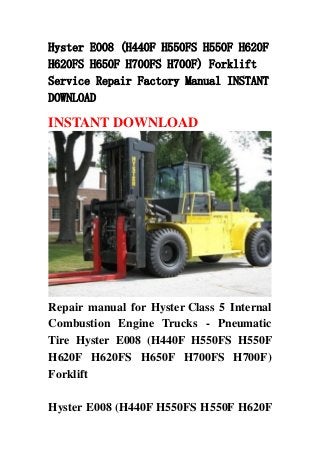 Hyster E008 (H440F H550FS H550F H620F
H620FS H650F H700FS H700F) Forklift
Service Repair Factory Manual INSTANT
DOWNLOAD
INSTANT DOWNLOAD
Repair manual for Hyster Class 5 Internal
Combustion Engine Trucks - Pneumatic
Tire Hyster E008 (H440F H550FS H550F
H620F H620FS H650F H700FS H700F)
Forklift
Hyster E008 (H440F H550FS H550F H620F
 