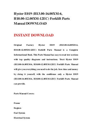 Hyster E019 (H13.00-16.00XM-6,
H10.00-12.00XM-12EC) Forklift Parts
Manual DOWNLOAD
INSTANT DOWNLOAD
Original Factory Hyster E019 (H13.00-16.00XM-6,
H10.00-12.00XM-12EC) Forklift Parts Manual is a Complete
Informational Book. This Parts Manual has easy-to-read text sections
with top quality diagrams and instructions. Trust Hyster E019
(H13.00-16.00XM-6, H10.00-12.00XM-12EC) Forklift Parts Manual
will give you everything you need to do the job. Save time and money
by doing it yourself, with the confidence only a Hyster E019
(H13.00-16.00XM-6, H10.00-12.00XM-12EC) Forklift Parts Manual
can provide.
Parts Manual Covers:
Frame
Engines
Fuel System
Electrical System
 